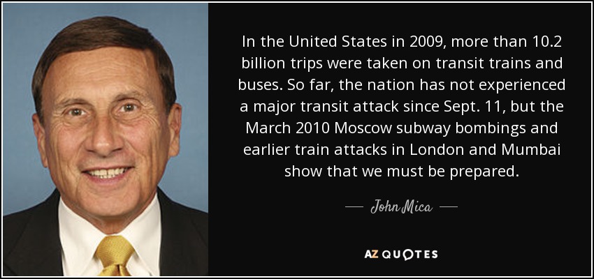 In the United States in 2009, more than 10.2 billion trips were taken on transit trains and buses. So far, the nation has not experienced a major transit attack since Sept. 11, but the March 2010 Moscow subway bombings and earlier train attacks in London and Mumbai show that we must be prepared. - John Mica