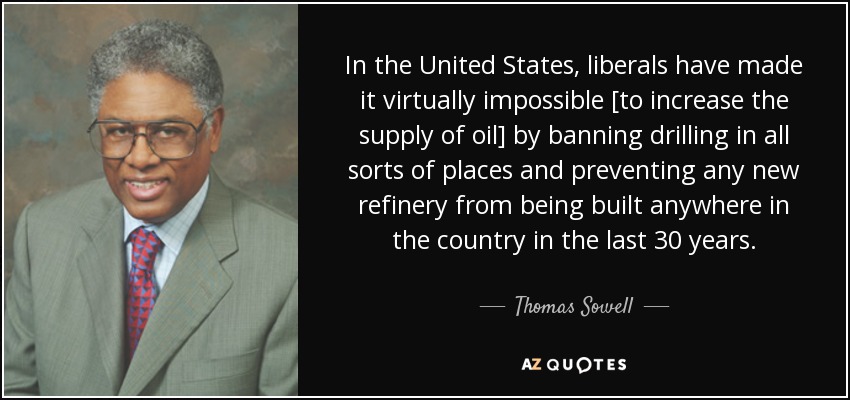 In the United States, liberals have made it virtually impossible [to increase the supply of oil] by banning drilling in all sorts of places and preventing any new refinery from being built anywhere in the country in the last 30 years. - Thomas Sowell