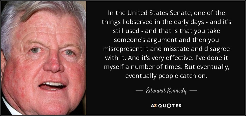 In the United States Senate, one of the things I observed in the early days - and it's still used - and that is that you take someone's argument and then you misrepresent it and misstate and disagree with it. And it's very effective. I've done it myself a number of times. But eventually, eventually people catch on. - Edward Kennedy