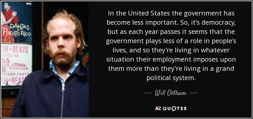 In the United States the government has become less important. So, it's democracy, but as each year passes it seems that the government plays less of a role in people's lives, and so they're living in whatever situation their employment imposes upon them more than they're living in a grand political system. - Will Oldham