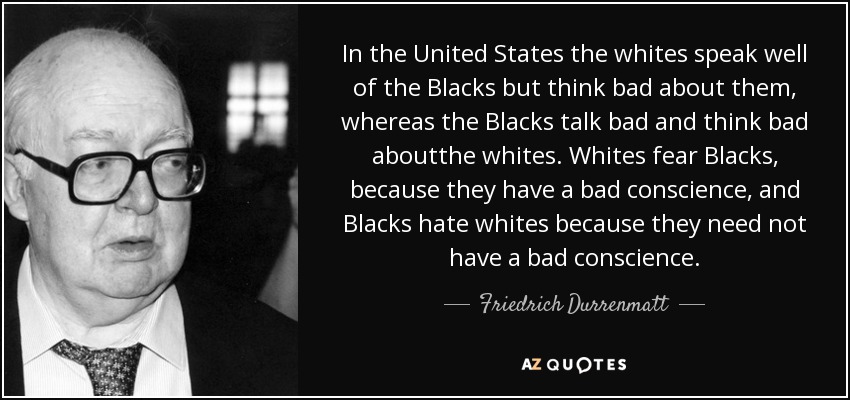 In the United States the whites speak well of the Blacks but think bad about them, whereas the Blacks talk bad and think bad aboutthe whites. Whites fear Blacks, because they have a bad conscience, and Blacks hate whites because they need not have a bad conscience. - Friedrich Durrenmatt