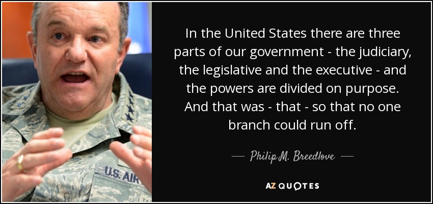 In the United States there are three parts of our government - the judiciary, the legislative and the executive - and the powers are divided on purpose. And that was - that - so that no one branch could run off. - Philip M. Breedlove