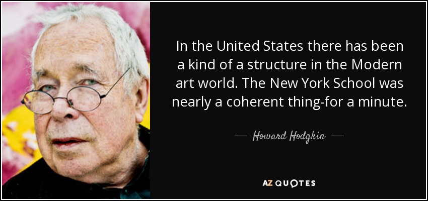 In the United States there has been a kind of a structure in the Modern art world. The New York School was nearly a coherent thing-for a minute. - Howard Hodgkin