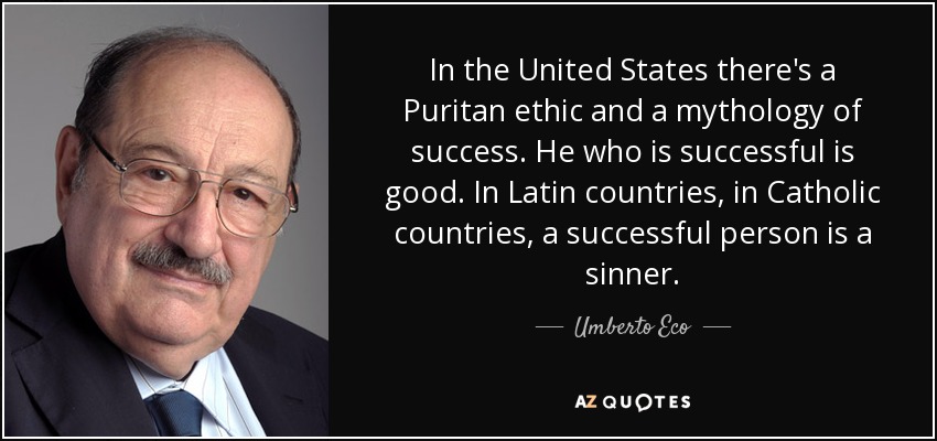 In the United States there's a Puritan ethic and a mythology of success. He who is successful is good. In Latin countries, in Catholic countries, a successful person is a sinner. - Umberto Eco