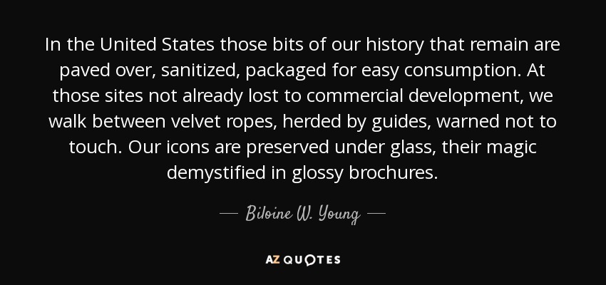 In the United States those bits of our history that remain are paved over, sanitized, packaged for easy consumption. At those sites not already lost to commercial development, we walk between velvet ropes, herded by guides, warned not to touch. Our icons are preserved under glass, their magic demystified in glossy brochures. - Biloine W. Young