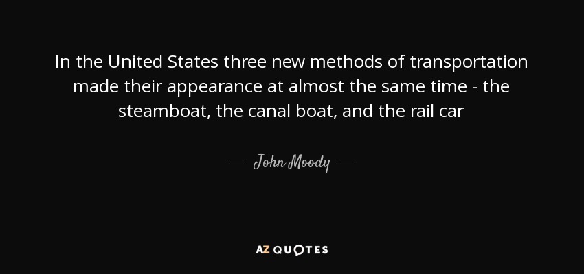 In the United States three new methods of transportation made their appearance at almost the same time - the steamboat, the canal boat, and the rail car - John Moody