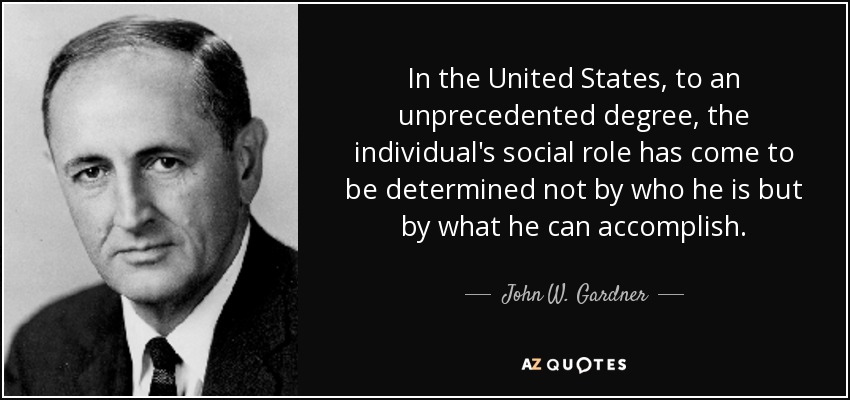 In the United States, to an unprecedented degree, the individual's social role has come to be determined not by who he is but by what he can accomplish. - John W. Gardner