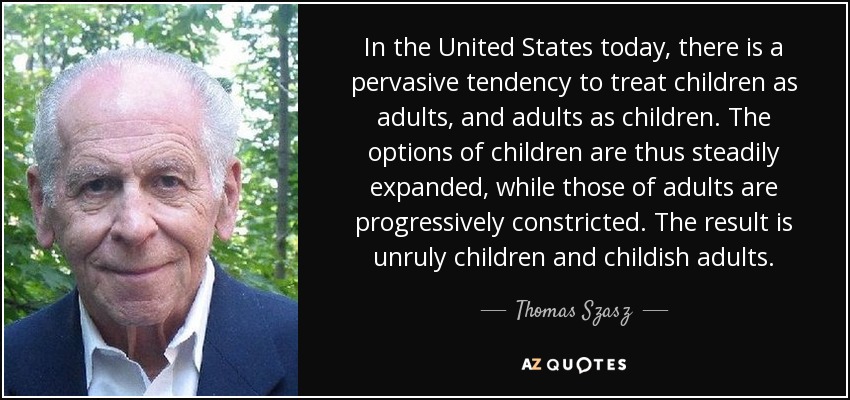 In the United States today, there is a pervasive tendency to treat children as adults, and adults as children. The options of children are thus steadily expanded, while those of adults are progressively constricted. The result is unruly children and childish adults. - Thomas Szasz