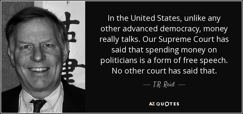 In the United States, unlike any other advanced democracy, money really talks. Our Supreme Court has said that spending money on politicians is a form of free speech. No other court has said that. - T.R. Reid