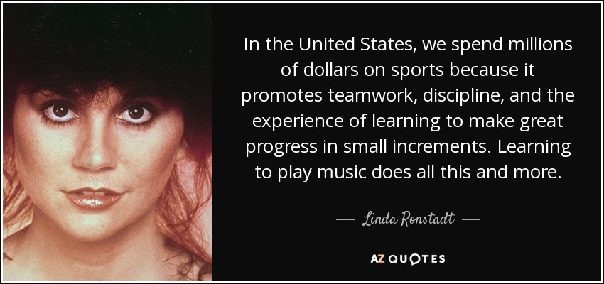 In the United States, we spend millions of dollars on sports because it promotes teamwork, discipline, and the experience of learning to make great progress in small increments. Learning to play music does all this and more. - Linda Ronstadt