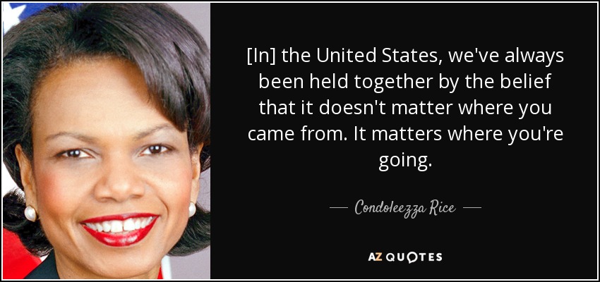 [In] the United States, we've always been held together by the belief that it doesn't matter where you came from. It matters where you're going. - Condoleezza Rice