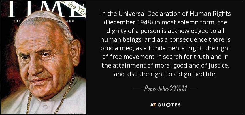 In the Universal Declaration of Human Rights (December 1948) in most solemn form, the dignity of a person is acknowledged to all human beings; and as a consequence there is proclaimed, as a fundamental right, the right of free movement in search for truth and in the attainment of moral good and of justice, and also the right to a dignified life. - Pope John XXIII