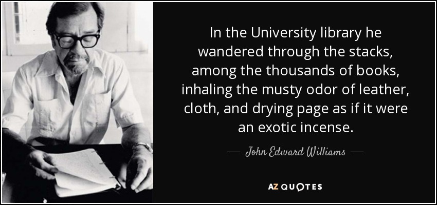 In the University library he wandered through the stacks, among the thousands of books, inhaling the musty odor of leather, cloth, and drying page as if it were an exotic incense. - John Edward Williams