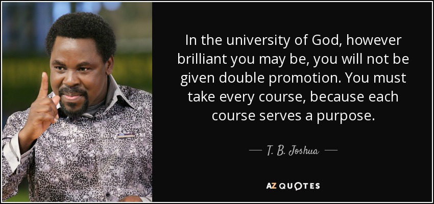 In the university of God, however brilliant you may be, you will not be given double promotion. You must take every course, because each course serves a purpose. - T. B. Joshua