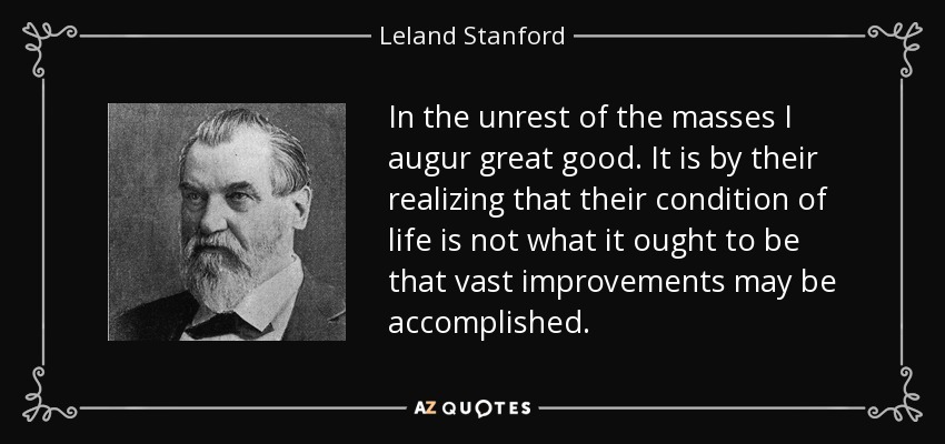 In the unrest of the masses I augur great good. It is by their realizing that their condition of life is not what it ought to be that vast improvements may be accomplished. - Leland Stanford