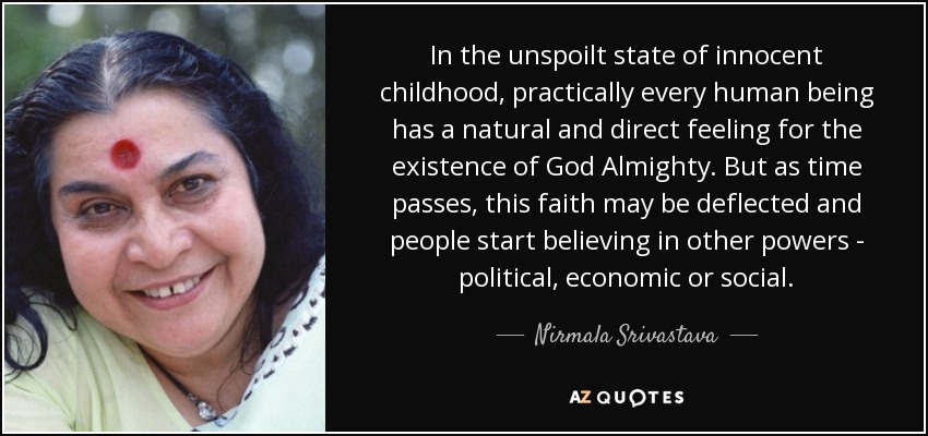 In the unspoilt state of innocent childhood, practically every human being has a natural and direct feeling for the existence of God Almighty. But as time passes, this faith may be deflected and people start believing in other powers - political, economic or social. - Nirmala Srivastava