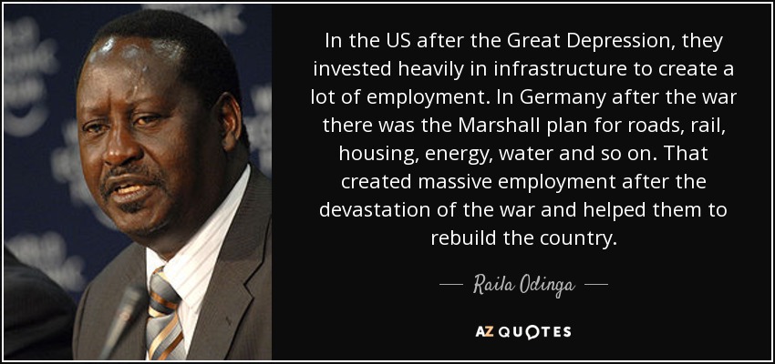 In the US after the Great Depression, they invested heavily in infrastructure to create a lot of employment. In Germany after the war there was the Marshall plan for roads, rail, housing, energy, water and so on. That created massive employment after the devastation of the war and helped them to rebuild the country. - Raila Odinga
