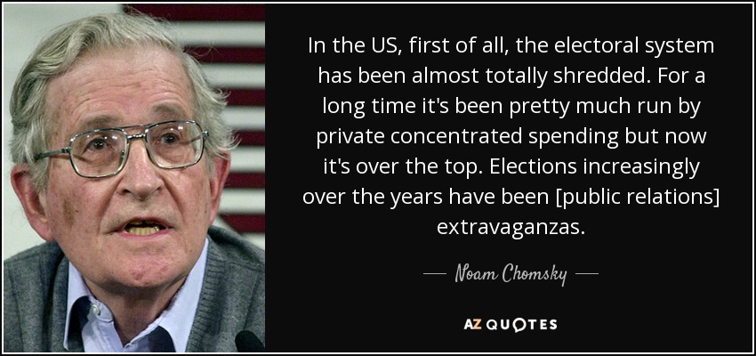 In the US, first of all, the electoral system has been almost totally shredded. For a long time it's been pretty much run by private concentrated spending but now it's over the top. Elections increasingly over the years have been [public relations] extravaganzas. - Noam Chomsky