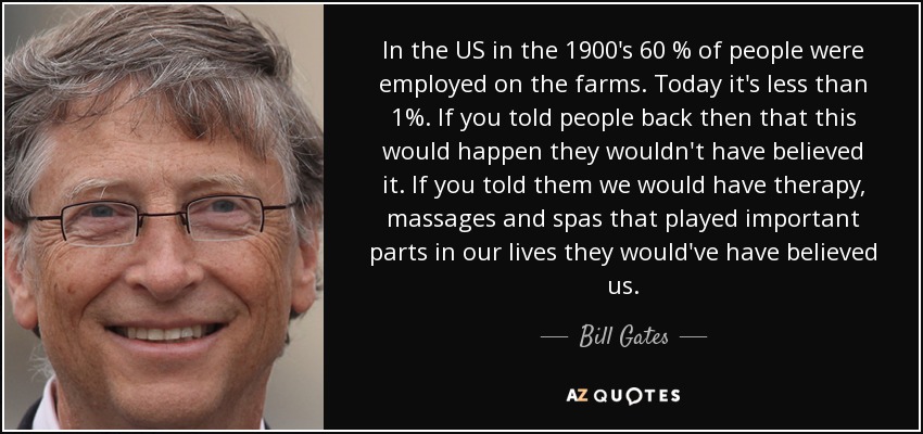 In the US in the 1900's 60 % of people were employed on the farms. Today it's less than 1%. If you told people back then that this would happen they wouldn't have believed it. If you told them we would have therapy, massages and spas that played important parts in our lives they would've have believed us. - Bill Gates