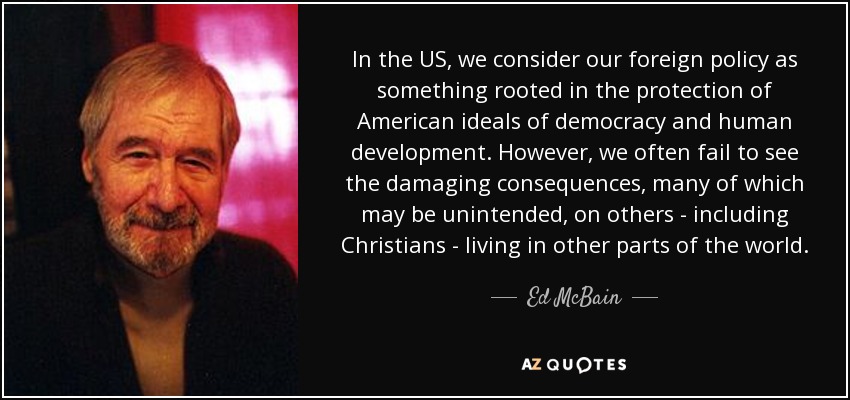 In the US, we consider our foreign policy as something rooted in the protection of American ideals of democracy and human development. However, we often fail to see the damaging consequences, many of which may be unintended, on others - including Christians - living in other parts of the world. - Ed McBain