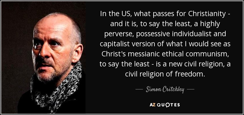 In the US, what passes for Christianity - and it is, to say the least, a highly perverse, possessive individualist and capitalist version of what I would see as Christ's messianic ethical communism, to say the least - is a new civil religion, a civil religion of freedom. - Simon Critchley
