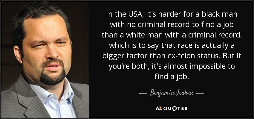 In the USA, it's harder for a black man with no criminal record to find a job than a white man with a criminal record, which is to say that race is actually a bigger factor than ex-felon status. But if you're both, it's almost impossible to find a job. - Benjamin Jealous