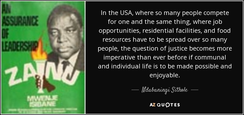 In the USA, where so many people compete for one and the same thing, where job opportunities, residential facilities, and food resources have to be spread over so many people, the question of justice becomes more imperative than ever before if communal and individual life is to be made possible and enjoyable. - Ndabaningi Sithole