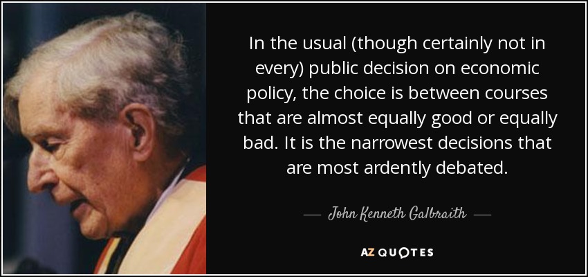 In the usual (though certainly not in every) public decision on economic policy, the choice is between courses that are almost equally good or equally bad. It is the narrowest decisions that are most ardently debated. - John Kenneth Galbraith
