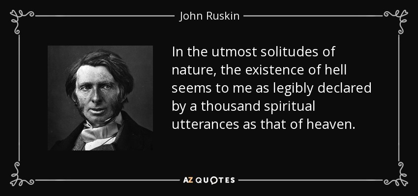 In the utmost solitudes of nature, the existence of hell seems to me as legibly declared by a thousand spiritual utterances as that of heaven. - John Ruskin