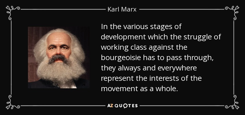 In the various stages of development which the struggle of working class against the bourgeoisie has to pass through, they always and everywhere represent the interests of the movement as a whole. - Karl Marx