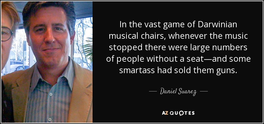 In the vast game of Darwinian musical chairs, whenever the music stopped there were large numbers of people without a seat—and some smartass had sold them guns. - Daniel Suarez