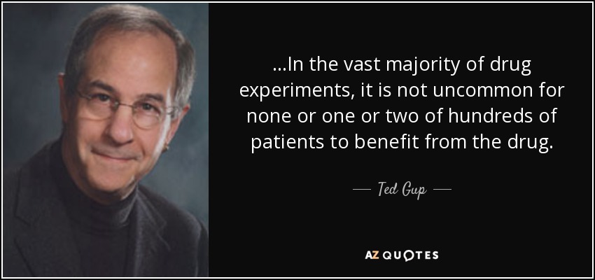 ...In the vast majority of drug experiments, it is not uncommon for none or one or two of hundreds of patients to benefit from the drug. - Ted Gup
