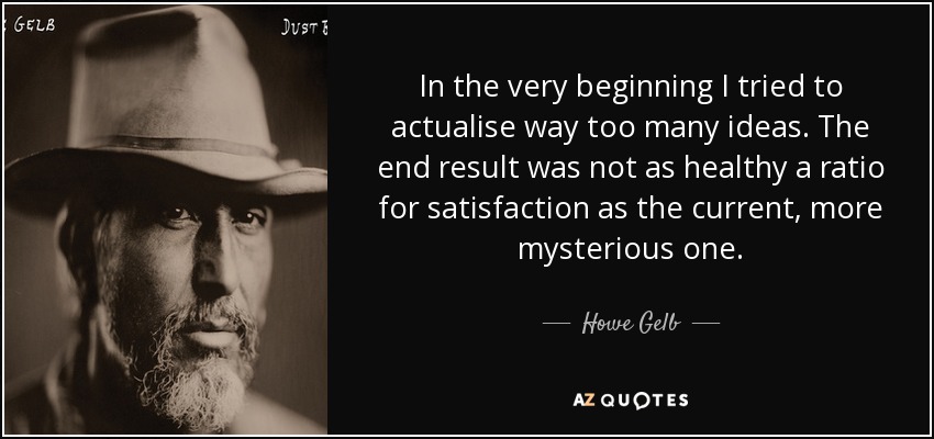 In the very beginning I tried to actualise way too many ideas. The end result was not as healthy a ratio for satisfaction as the current, more mysterious one. - Howe Gelb