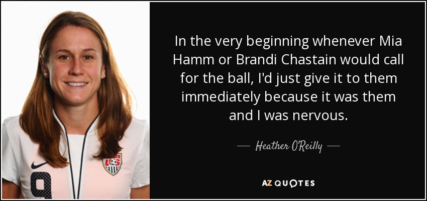 In the very beginning whenever Mia Hamm or Brandi Chastain would call for the ball, I'd just give it to them immediately because it was them and I was nervous. - Heather O'Reilly