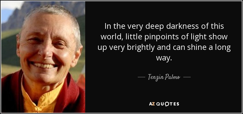 In the very deep darkness of this world, little pinpoints of light show up very brightly and can shine a long way. - Tenzin Palmo