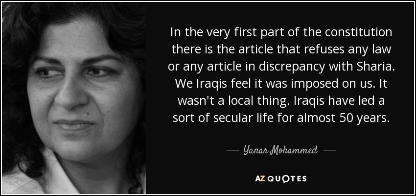 In the very first part of the constitution there is the article that refuses any law or any article in discrepancy with Sharia. We Iraqis feel it was imposed on us. It wasn't a local thing. Iraqis have led a sort of secular life for almost 50 years. - Yanar Mohammed