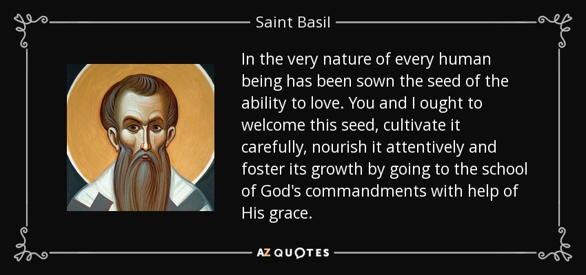 In the very nature of every human being has been sown the seed of the ability to love. You and I ought to welcome this seed, cultivate it carefully, nourish it attentively and foster its growth by going to the school of God's commandments with help of His grace. - Saint Basil