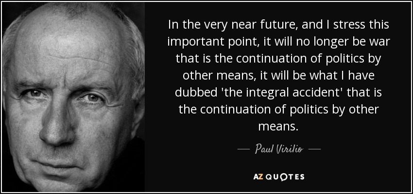 In the very near future, and I stress this important point, it will no longer be war that is the continuation of politics by other means, it will be what I have dubbed 'the integral accident' that is the continuation of politics by other means. - Paul Virilio