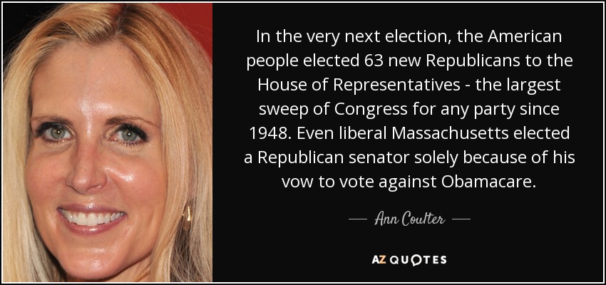 In the very next election, the American people elected 63 new Republicans to the House of Representatives - the largest sweep of Congress for any party since 1948. Even liberal Massachusetts elected a Republican senator solely because of his vow to vote against Obamacare. - Ann Coulter