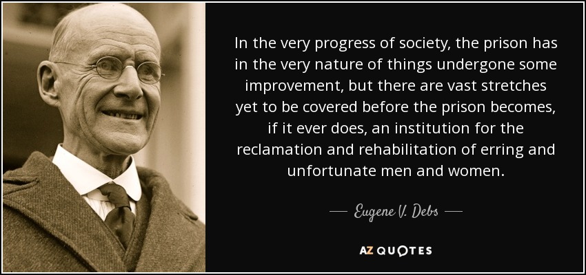 In the very progress of society, the prison has in the very nature of things undergone some improvement, but there are vast stretches yet to be covered before the prison becomes, if it ever does, an institution for the reclamation and rehabilitation of erring and unfortunate men and women. - Eugene V. Debs