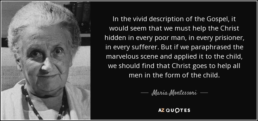 In the vivid description of the Gospel, it would seem that we must help the Christ hidden in every poor man, in every prisioner, in every sufferer. But if we paraphrased the marvelous scene and applied it to the child, we should find that Christ goes to help all men in the form of the child. - Maria Montessori