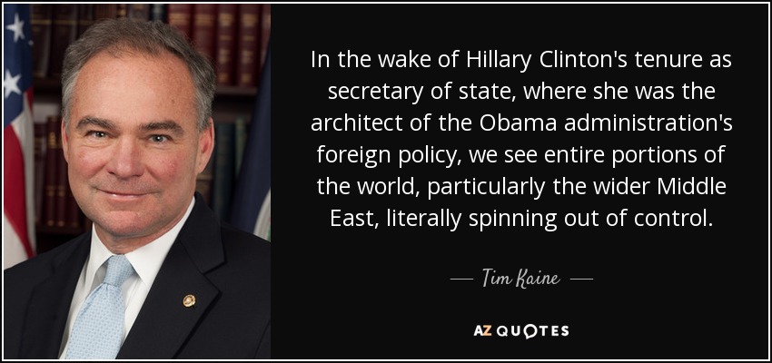 In the wake of Hillary Clinton's tenure as secretary of state, where she was the architect of the Obama administration's foreign policy, we see entire portions of the world, particularly the wider Middle East, literally spinning out of control. - Tim Kaine