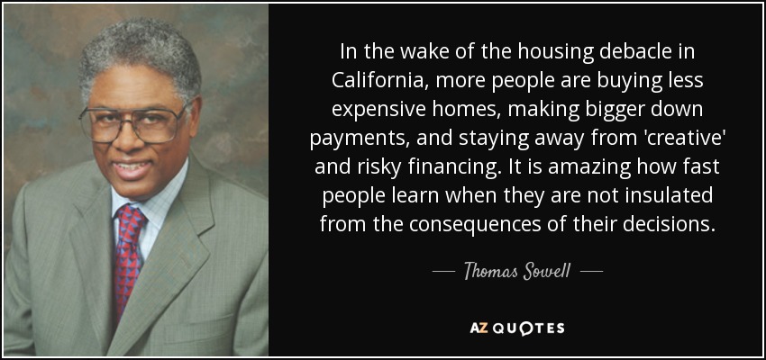 In the wake of the housing debacle in California, more people are buying less expensive homes, making bigger down payments, and staying away from 'creative' and risky financing. It is amazing how fast people learn when they are not insulated from the consequences of their decisions. - Thomas Sowell