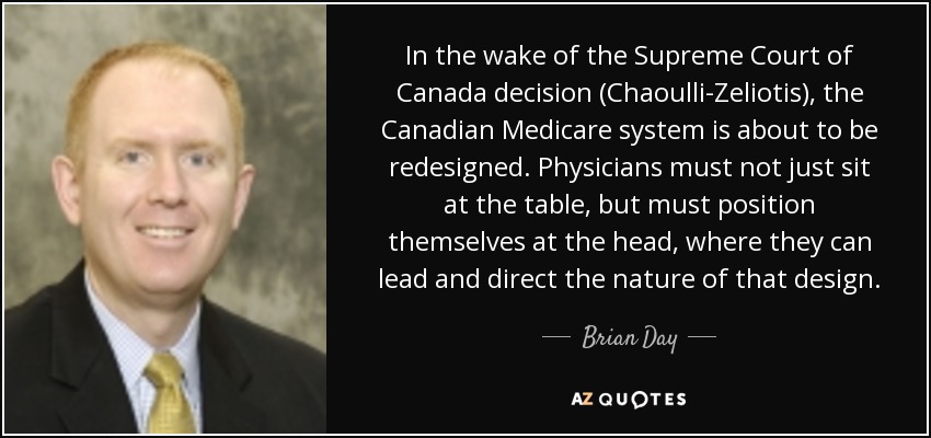 In the wake of the Supreme Court of Canada decision (Chaoulli-Zeliotis), the Canadian Medicare system is about to be redesigned. Physicians must not just sit at the table, but must position themselves at the head, where they can lead and direct the nature of that design. - Brian Day