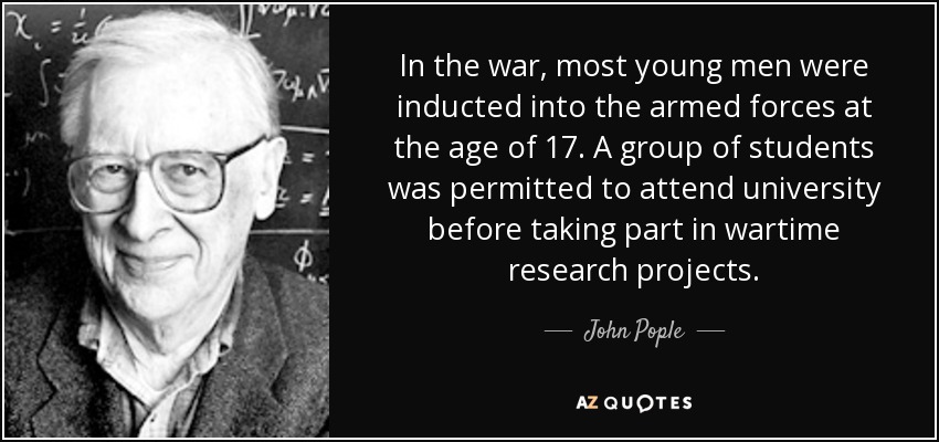 In the war, most young men were inducted into the armed forces at the age of 17. A group of students was permitted to attend university before taking part in wartime research projects. - John Pople