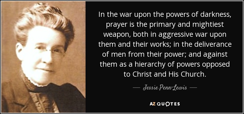 In the war upon the powers of darkness, prayer is the primary and mightiest weapon, both in aggressive war upon them and their works; in the deliverance of men from their power; and against them as a hierarchy of powers opposed to Christ and His Church. - Jessie Penn-Lewis