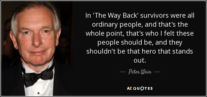 In 'The Way Back' survivors were all ordinary people, and that's the whole point, that's who I felt these people should be, and they shouldn't be that hero that stands out. - Peter Weir