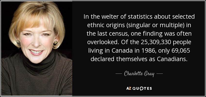 In the welter of statistics about selected ethnic origins (singular or multiple) in the last census, one finding was often overlooked. Of the 25,309,330 people living in Canada in 1986, only 69,065 declared themselves as Canadians. - Charlotte Gray