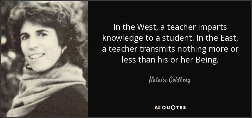 In the West, a teacher imparts knowledge to a student. In the East, a teacher transmits nothing more or less than his or her Being. - Natalie Goldberg