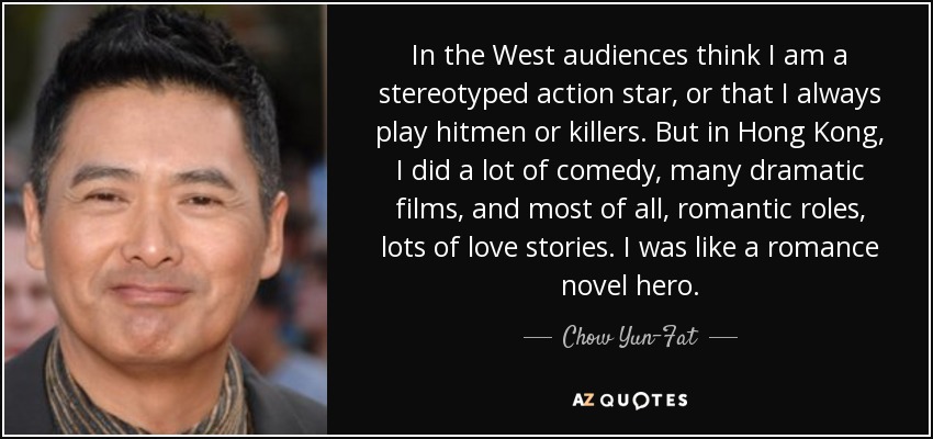 In the West audiences think I am a stereotyped action star, or that I always play hitmen or killers. But in Hong Kong, I did a lot of comedy, many dramatic films, and most of all, romantic roles, lots of love stories. I was like a romance novel hero. - Chow Yun-Fat